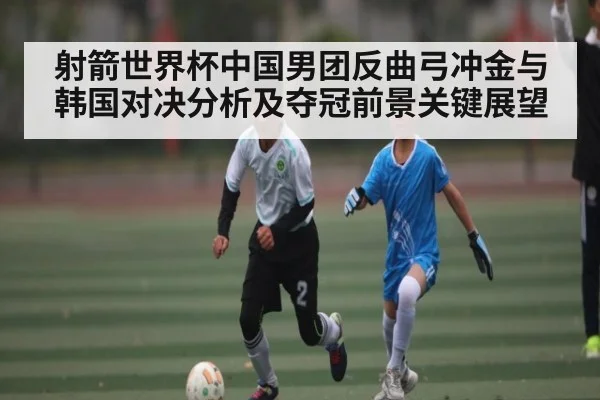 射箭世界杯中国男团反曲弓冲金与韩国对决分析及夺冠前景关键展望