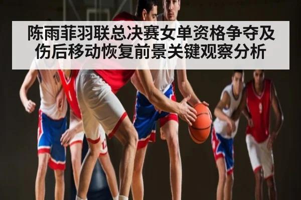 陈雨菲羽联总决赛女单资格争夺及伤后移动恢复前景关键观察分析